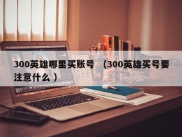 300英雄哪里买账号 （300英雄买号要注意什么 ）