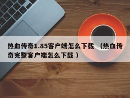 热血传奇1.85客户端怎么下载 （热血传奇完整客户端怎么下载 ）