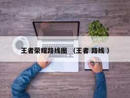 王者荣耀路线图 （王者 路线 ）