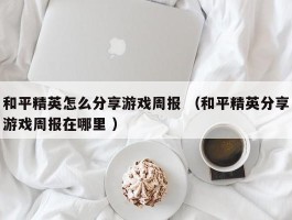 和平精英怎么分享游戏周报 （和平精英分享游戏周报在哪里 ）