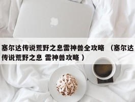 塞尔达传说荒野之息雷神兽全攻略 （塞尔达传说荒野之息 雷神兽攻略 ）