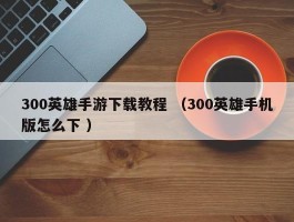 300英雄手游下载教程 （300英雄手机版怎么下 ）