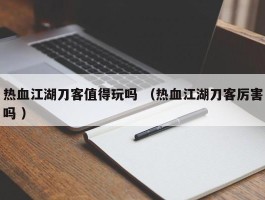 热血江湖刀客值得玩吗 （热血江湖刀客厉害吗 ）