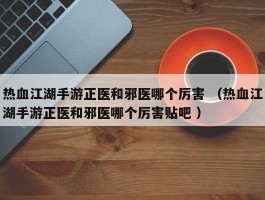 热血江湖手游正医和邪医哪个厉害 （热血江湖手游正医和邪医哪个厉害贴吧 ）