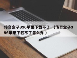 传奇盒子996苹果下载不了 （传奇盒子996苹果下载不了怎么办 ）