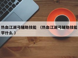 热血江湖弓辅助技能 （热血江湖弓辅助技能学什么 ）