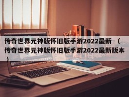 传奇世界元神版怀旧版手游2022最新 （传奇世界元神版怀旧版手游2022最新版本 ）