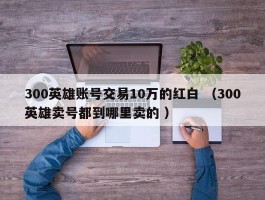 300英雄账号交易10万的红白 （300英雄卖号都到哪里卖的 ）