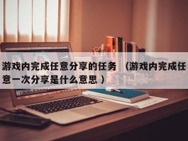 游戏内完成任意分享的任务 （游戏内完成任意一次分享是什么意思 ）