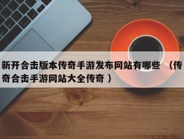 新开合击版本传奇手游发布网站有哪些 （传奇合击手游网站大全传奇 ）