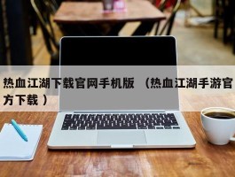 热血江湖下载官网手机版 （热血江湖手游官方下载 ）