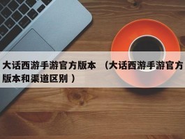 大话西游手游官方版本 （大话西游手游官方版本和渠道区别 ）