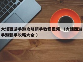 大话西游手游攻略新手教程视频 （大话西游手游新手攻略大全 ）