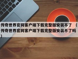 传奇世界官网客户端下载完整版安装不了 （传奇世界官网客户端下载完整版安装不了吗 ）