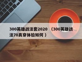 300英雄战法套2020 （300英雄战法70真穿体验如何 ）