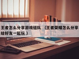 王者怎么分享游戏组队 （王者荣耀怎么分享给好友一起玩 ）