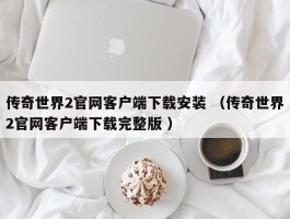 传奇世界2官网客户端下载安装 （传奇世界2官网客户端下载完整版 ）