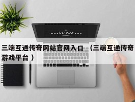 三端互通传奇网站官网入口 （三端互通传奇游戏平台 ）