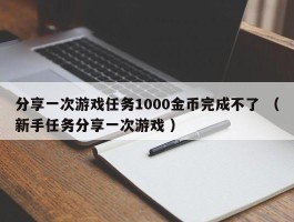 分享一次游戏任务1000金币完成不了 （新手任务分享一次游戏 ）