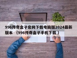 996传奇盒子官网下载电脑版2024最新版本 （996传奇盒子手机下载 ）