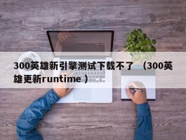 300英雄新引擎测试下载不了 （300英雄更新runtime ）