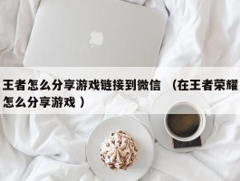 王者怎么分享游戏链接到微信 （在王者荣耀怎么分享游戏 ）