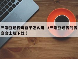 三端互通传奇盒子怎么用 （三端互通传的传奇合击版下载 ）