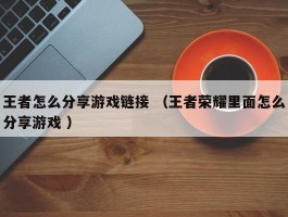 王者怎么分享游戏链接 （王者荣耀里面怎么分享游戏 ）