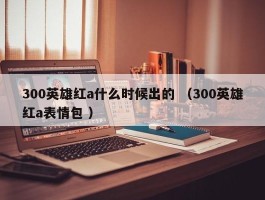 300英雄红a什么时候出的 （300英雄红a表情包 ）