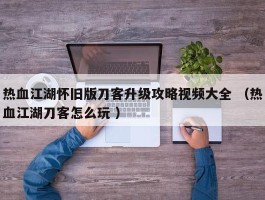 热血江湖怀旧版刀客升级攻略视频大全 （热血江湖刀客怎么玩 ）