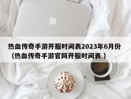 热血传奇手游开服时间表2023年6月份 （热血传奇手游官网开服时间表 ）