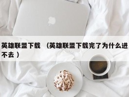 英雄联盟下载 （英雄联盟下载完了为什么进不去 ）