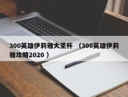 300英雄伊莉雅大圣杯 （300英雄伊莉雅攻略2020 ）