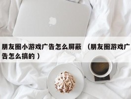 朋友圈小游戏广告怎么屏蔽 （朋友圈游戏广告怎么搞的 ）