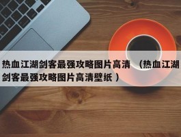 热血江湖剑客最强攻略图片高清 （热血江湖剑客最强攻略图片高清壁纸 ）