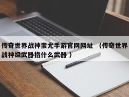 传奇世界战神蚩尤手游官网网址 （传奇世界战神级武器指什么武器 ）