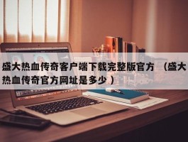 盛大热血传奇客户端下载完整版官方 （盛大热血传奇官方网址是多少 ）