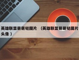 英雄联盟萌萌哒图片 （英雄联盟萌萌哒图片头像 ）