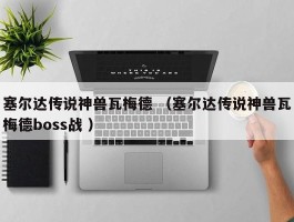 塞尔达传说神兽瓦梅德 （塞尔达传说神兽瓦梅德boss战 ）