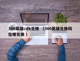 300英雄cdk兑换 （300英雄兑换码在哪兑换 ）